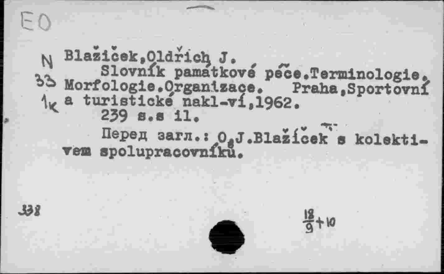 ﻿M Blazicek.Oldriclj J.
XX Slovnik pamatkové pece.Terminologie» oo Morfologie.Organtzaçe. Praha,Sportovni
V a turіsticke nakl-vi,1962.
v 239 8.8 il.
Перед эагл»: O.J.Blazicek s kolekti-vem apolupracovniku.